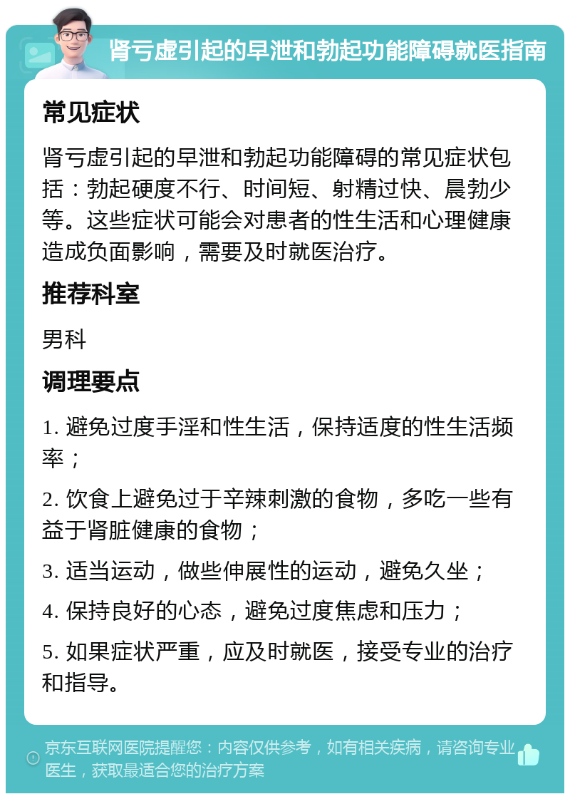 肾亏虚引起的早泄和勃起功能障碍就医指南 常见症状 肾亏虚引起的早泄和勃起功能障碍的常见症状包括：勃起硬度不行、时间短、射精过快、晨勃少等。这些症状可能会对患者的性生活和心理健康造成负面影响，需要及时就医治疗。 推荐科室 男科 调理要点 1. 避免过度手淫和性生活，保持适度的性生活频率； 2. 饮食上避免过于辛辣刺激的食物，多吃一些有益于肾脏健康的食物； 3. 适当运动，做些伸展性的运动，避免久坐； 4. 保持良好的心态，避免过度焦虑和压力； 5. 如果症状严重，应及时就医，接受专业的治疗和指导。