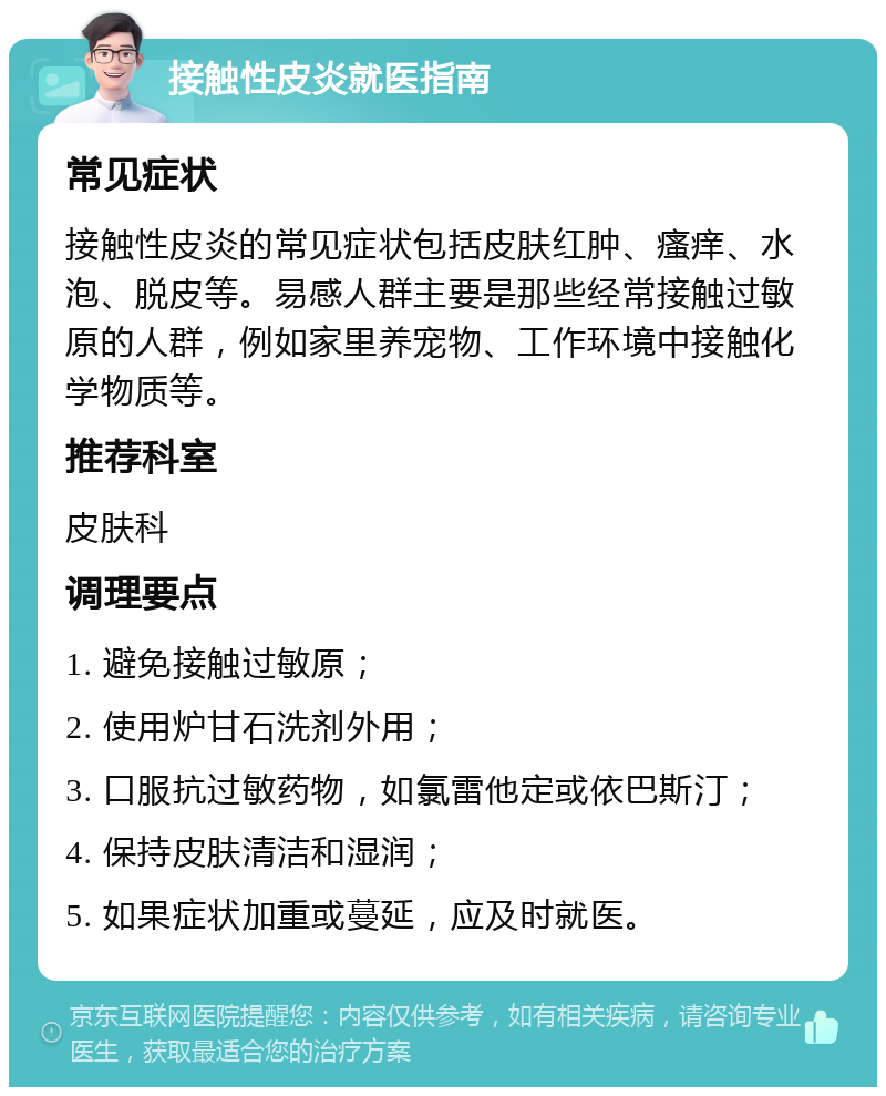 接触性皮炎就医指南 常见症状 接触性皮炎的常见症状包括皮肤红肿、瘙痒、水泡、脱皮等。易感人群主要是那些经常接触过敏原的人群，例如家里养宠物、工作环境中接触化学物质等。 推荐科室 皮肤科 调理要点 1. 避免接触过敏原； 2. 使用炉甘石洗剂外用； 3. 口服抗过敏药物，如氯雷他定或依巴斯汀； 4. 保持皮肤清洁和湿润； 5. 如果症状加重或蔓延，应及时就医。