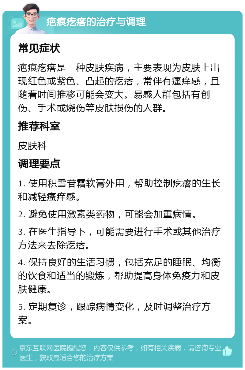 疤痕疙瘩的治疗与调理 常见症状 疤痕疙瘩是一种皮肤疾病，主要表现为皮肤上出现红色或紫色、凸起的疙瘩，常伴有瘙痒感，且随着时间推移可能会变大。易感人群包括有创伤、手术或烧伤等皮肤损伤的人群。 推荐科室 皮肤科 调理要点 1. 使用积雪苷霜软膏外用，帮助控制疙瘩的生长和减轻瘙痒感。 2. 避免使用激素类药物，可能会加重病情。 3. 在医生指导下，可能需要进行手术或其他治疗方法来去除疙瘩。 4. 保持良好的生活习惯，包括充足的睡眠、均衡的饮食和适当的锻炼，帮助提高身体免疫力和皮肤健康。 5. 定期复诊，跟踪病情变化，及时调整治疗方案。