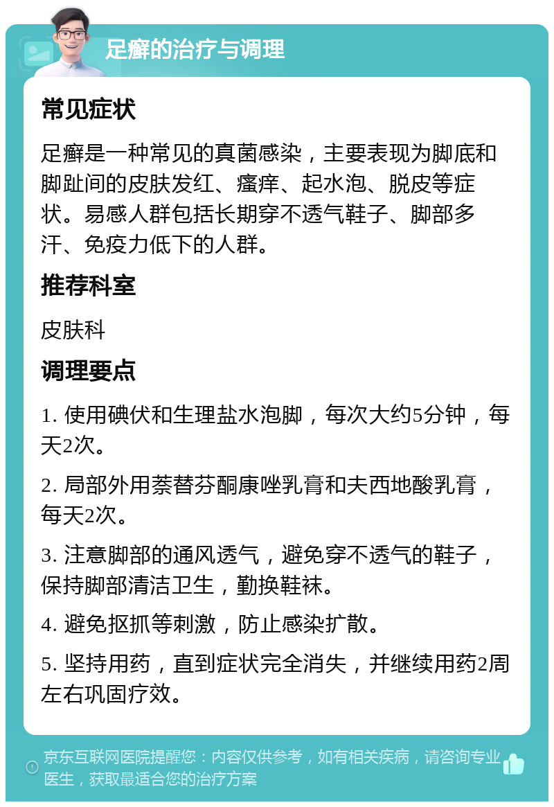 足癣的治疗与调理 常见症状 足癣是一种常见的真菌感染，主要表现为脚底和脚趾间的皮肤发红、瘙痒、起水泡、脱皮等症状。易感人群包括长期穿不透气鞋子、脚部多汗、免疫力低下的人群。 推荐科室 皮肤科 调理要点 1. 使用碘伏和生理盐水泡脚，每次大约5分钟，每天2次。 2. 局部外用萘替芬酮康唑乳膏和夫西地酸乳膏，每天2次。 3. 注意脚部的通风透气，避免穿不透气的鞋子，保持脚部清洁卫生，勤换鞋袜。 4. 避免抠抓等刺激，防止感染扩散。 5. 坚持用药，直到症状完全消失，并继续用药2周左右巩固疗效。