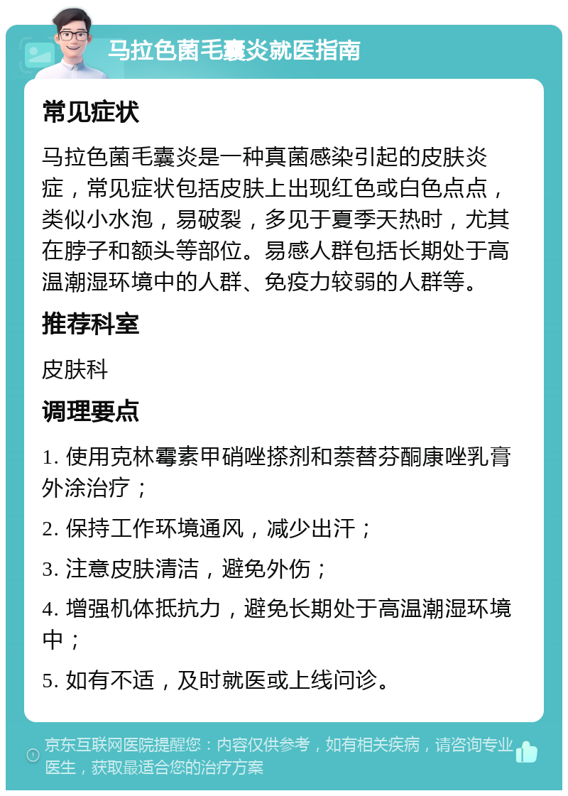 马拉色菌毛囊炎就医指南 常见症状 马拉色菌毛囊炎是一种真菌感染引起的皮肤炎症，常见症状包括皮肤上出现红色或白色点点，类似小水泡，易破裂，多见于夏季天热时，尤其在脖子和额头等部位。易感人群包括长期处于高温潮湿环境中的人群、免疫力较弱的人群等。 推荐科室 皮肤科 调理要点 1. 使用克林霉素甲硝唑搽剂和萘替芬酮康唑乳膏外涂治疗； 2. 保持工作环境通风，减少出汗； 3. 注意皮肤清洁，避免外伤； 4. 增强机体抵抗力，避免长期处于高温潮湿环境中； 5. 如有不适，及时就医或上线问诊。