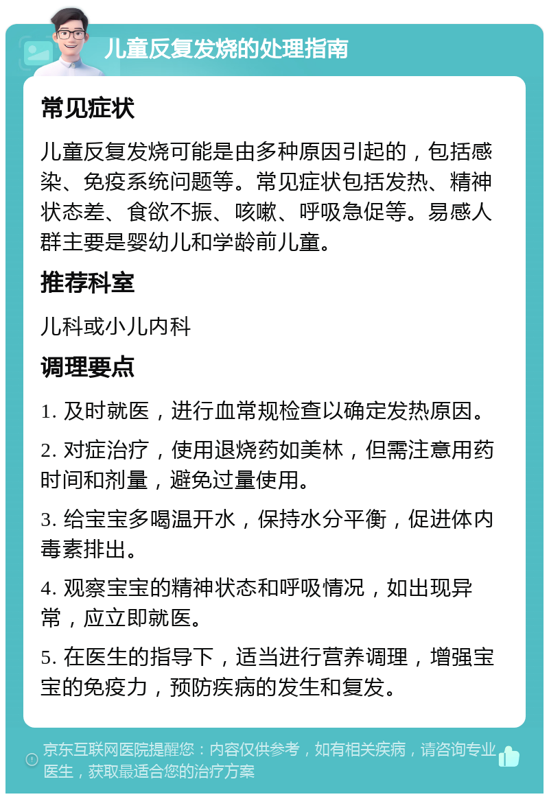 儿童反复发烧的处理指南 常见症状 儿童反复发烧可能是由多种原因引起的，包括感染、免疫系统问题等。常见症状包括发热、精神状态差、食欲不振、咳嗽、呼吸急促等。易感人群主要是婴幼儿和学龄前儿童。 推荐科室 儿科或小儿内科 调理要点 1. 及时就医，进行血常规检查以确定发热原因。 2. 对症治疗，使用退烧药如美林，但需注意用药时间和剂量，避免过量使用。 3. 给宝宝多喝温开水，保持水分平衡，促进体内毒素排出。 4. 观察宝宝的精神状态和呼吸情况，如出现异常，应立即就医。 5. 在医生的指导下，适当进行营养调理，增强宝宝的免疫力，预防疾病的发生和复发。