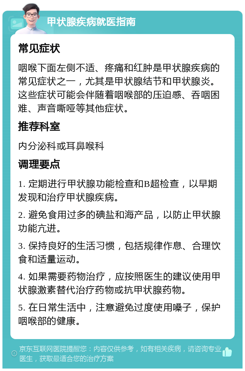 甲状腺疾病就医指南 常见症状 咽喉下面左侧不适、疼痛和红肿是甲状腺疾病的常见症状之一，尤其是甲状腺结节和甲状腺炎。这些症状可能会伴随着咽喉部的压迫感、吞咽困难、声音嘶哑等其他症状。 推荐科室 内分泌科或耳鼻喉科 调理要点 1. 定期进行甲状腺功能检查和B超检查，以早期发现和治疗甲状腺疾病。 2. 避免食用过多的碘盐和海产品，以防止甲状腺功能亢进。 3. 保持良好的生活习惯，包括规律作息、合理饮食和适量运动。 4. 如果需要药物治疗，应按照医生的建议使用甲状腺激素替代治疗药物或抗甲状腺药物。 5. 在日常生活中，注意避免过度使用嗓子，保护咽喉部的健康。