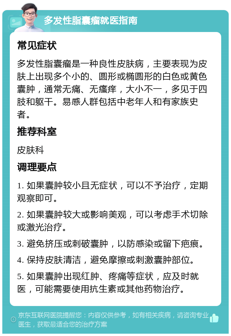 多发性脂囊瘤就医指南 常见症状 多发性脂囊瘤是一种良性皮肤病，主要表现为皮肤上出现多个小的、圆形或椭圆形的白色或黄色囊肿，通常无痛、无瘙痒，大小不一，多见于四肢和躯干。易感人群包括中老年人和有家族史者。 推荐科室 皮肤科 调理要点 1. 如果囊肿较小且无症状，可以不予治疗，定期观察即可。 2. 如果囊肿较大或影响美观，可以考虑手术切除或激光治疗。 3. 避免挤压或刺破囊肿，以防感染或留下疤痕。 4. 保持皮肤清洁，避免摩擦或刺激囊肿部位。 5. 如果囊肿出现红肿、疼痛等症状，应及时就医，可能需要使用抗生素或其他药物治疗。