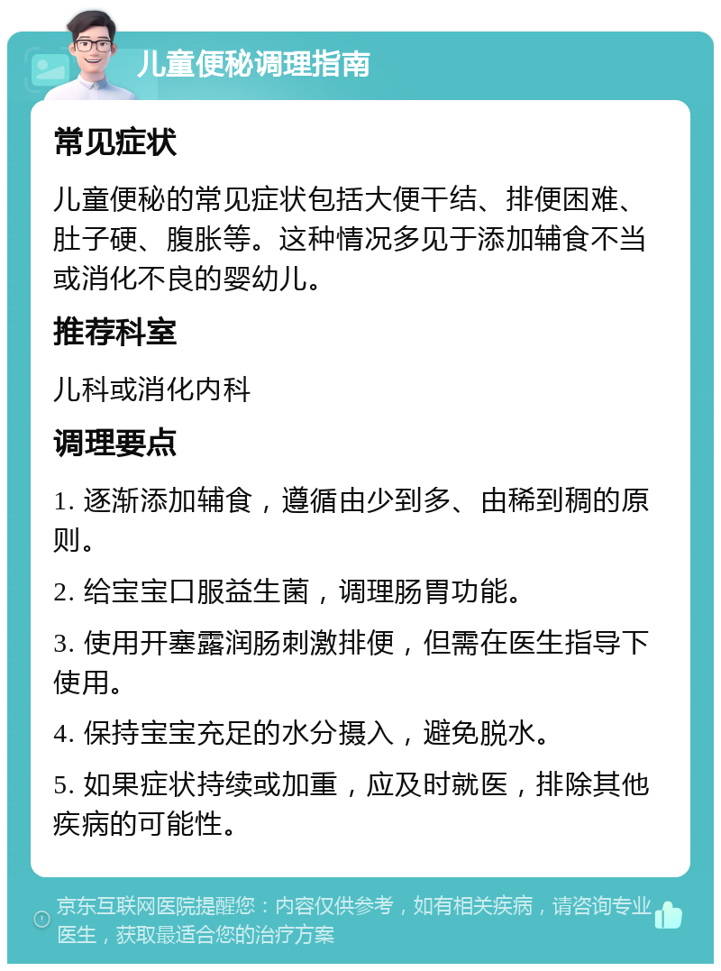 儿童便秘调理指南 常见症状 儿童便秘的常见症状包括大便干结、排便困难、肚子硬、腹胀等。这种情况多见于添加辅食不当或消化不良的婴幼儿。 推荐科室 儿科或消化内科 调理要点 1. 逐渐添加辅食，遵循由少到多、由稀到稠的原则。 2. 给宝宝口服益生菌，调理肠胃功能。 3. 使用开塞露润肠刺激排便，但需在医生指导下使用。 4. 保持宝宝充足的水分摄入，避免脱水。 5. 如果症状持续或加重，应及时就医，排除其他疾病的可能性。