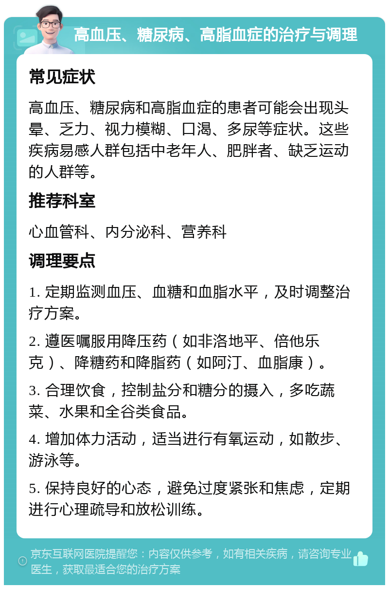 高血压、糖尿病、高脂血症的治疗与调理 常见症状 高血压、糖尿病和高脂血症的患者可能会出现头晕、乏力、视力模糊、口渴、多尿等症状。这些疾病易感人群包括中老年人、肥胖者、缺乏运动的人群等。 推荐科室 心血管科、内分泌科、营养科 调理要点 1. 定期监测血压、血糖和血脂水平，及时调整治疗方案。 2. 遵医嘱服用降压药（如非洛地平、倍他乐克）、降糖药和降脂药（如阿汀、血脂康）。 3. 合理饮食，控制盐分和糖分的摄入，多吃蔬菜、水果和全谷类食品。 4. 增加体力活动，适当进行有氧运动，如散步、游泳等。 5. 保持良好的心态，避免过度紧张和焦虑，定期进行心理疏导和放松训练。