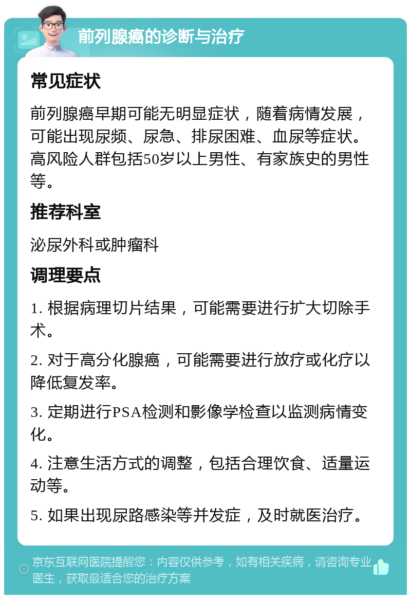 前列腺癌的诊断与治疗 常见症状 前列腺癌早期可能无明显症状，随着病情发展，可能出现尿频、尿急、排尿困难、血尿等症状。高风险人群包括50岁以上男性、有家族史的男性等。 推荐科室 泌尿外科或肿瘤科 调理要点 1. 根据病理切片结果，可能需要进行扩大切除手术。 2. 对于高分化腺癌，可能需要进行放疗或化疗以降低复发率。 3. 定期进行PSA检测和影像学检查以监测病情变化。 4. 注意生活方式的调整，包括合理饮食、适量运动等。 5. 如果出现尿路感染等并发症，及时就医治疗。