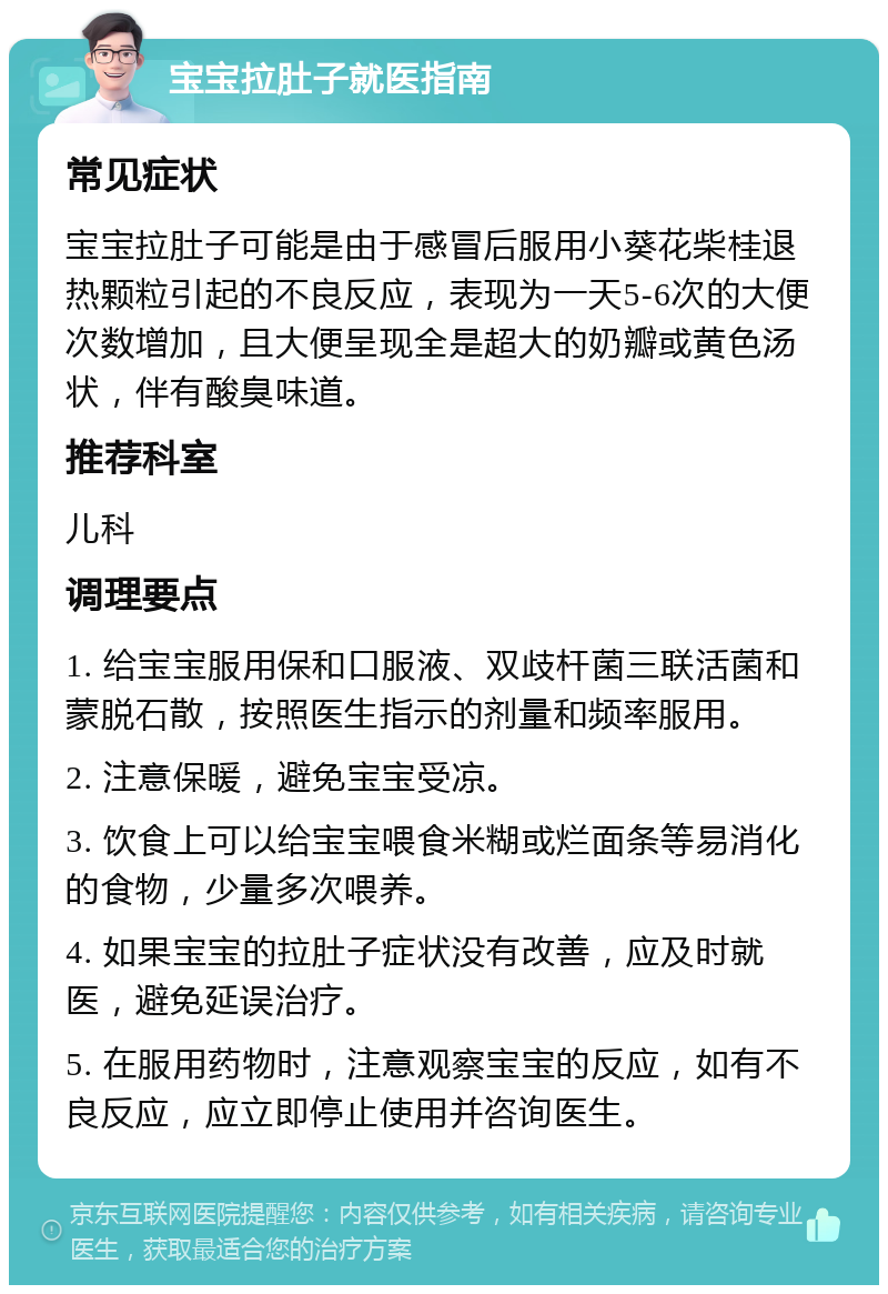 宝宝拉肚子就医指南 常见症状 宝宝拉肚子可能是由于感冒后服用小葵花柴桂退热颗粒引起的不良反应，表现为一天5-6次的大便次数增加，且大便呈现全是超大的奶瓣或黄色汤状，伴有酸臭味道。 推荐科室 儿科 调理要点 1. 给宝宝服用保和口服液、双歧杆菌三联活菌和蒙脱石散，按照医生指示的剂量和频率服用。 2. 注意保暖，避免宝宝受凉。 3. 饮食上可以给宝宝喂食米糊或烂面条等易消化的食物，少量多次喂养。 4. 如果宝宝的拉肚子症状没有改善，应及时就医，避免延误治疗。 5. 在服用药物时，注意观察宝宝的反应，如有不良反应，应立即停止使用并咨询医生。