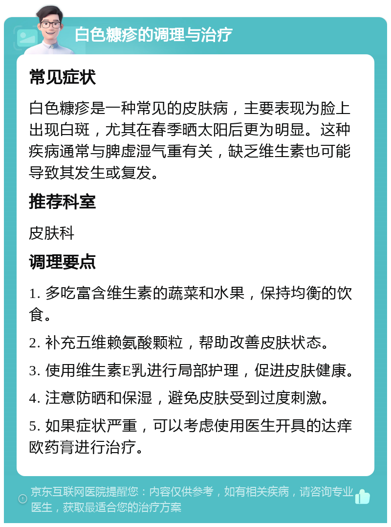 白色糠疹的调理与治疗 常见症状 白色糠疹是一种常见的皮肤病，主要表现为脸上出现白斑，尤其在春季晒太阳后更为明显。这种疾病通常与脾虚湿气重有关，缺乏维生素也可能导致其发生或复发。 推荐科室 皮肤科 调理要点 1. 多吃富含维生素的蔬菜和水果，保持均衡的饮食。 2. 补充五维赖氨酸颗粒，帮助改善皮肤状态。 3. 使用维生素E乳进行局部护理，促进皮肤健康。 4. 注意防晒和保湿，避免皮肤受到过度刺激。 5. 如果症状严重，可以考虑使用医生开具的达痒欧药膏进行治疗。