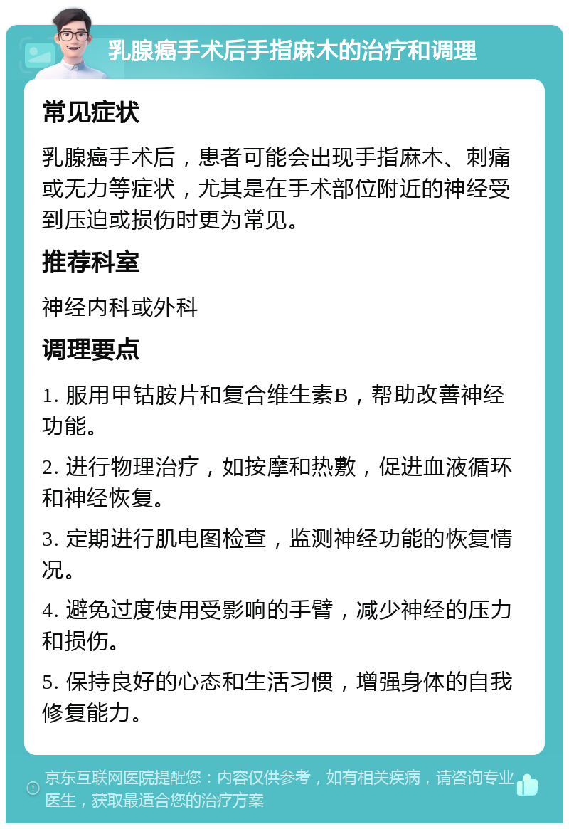 乳腺癌手术后手指麻木的治疗和调理 常见症状 乳腺癌手术后，患者可能会出现手指麻木、刺痛或无力等症状，尤其是在手术部位附近的神经受到压迫或损伤时更为常见。 推荐科室 神经内科或外科 调理要点 1. 服用甲钴胺片和复合维生素B，帮助改善神经功能。 2. 进行物理治疗，如按摩和热敷，促进血液循环和神经恢复。 3. 定期进行肌电图检查，监测神经功能的恢复情况。 4. 避免过度使用受影响的手臂，减少神经的压力和损伤。 5. 保持良好的心态和生活习惯，增强身体的自我修复能力。