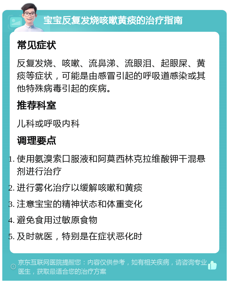 宝宝反复发烧咳嗽黄痰的治疗指南 常见症状 反复发烧、咳嗽、流鼻涕、流眼泪、起眼屎、黄痰等症状，可能是由感冒引起的呼吸道感染或其他特殊病毒引起的疾病。 推荐科室 儿科或呼吸内科 调理要点 使用氨溴索口服液和阿莫西林克拉维酸钾干混悬剂进行治疗 进行雾化治疗以缓解咳嗽和黄痰 注意宝宝的精神状态和体重变化 避免食用过敏原食物 及时就医，特别是在症状恶化时