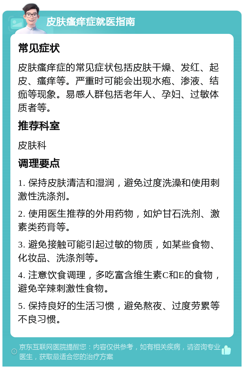 皮肤瘙痒症就医指南 常见症状 皮肤瘙痒症的常见症状包括皮肤干燥、发红、起皮、瘙痒等。严重时可能会出现水疱、渗液、结痂等现象。易感人群包括老年人、孕妇、过敏体质者等。 推荐科室 皮肤科 调理要点 1. 保持皮肤清洁和湿润，避免过度洗澡和使用刺激性洗涤剂。 2. 使用医生推荐的外用药物，如炉甘石洗剂、激素类药膏等。 3. 避免接触可能引起过敏的物质，如某些食物、化妆品、洗涤剂等。 4. 注意饮食调理，多吃富含维生素C和E的食物，避免辛辣刺激性食物。 5. 保持良好的生活习惯，避免熬夜、过度劳累等不良习惯。