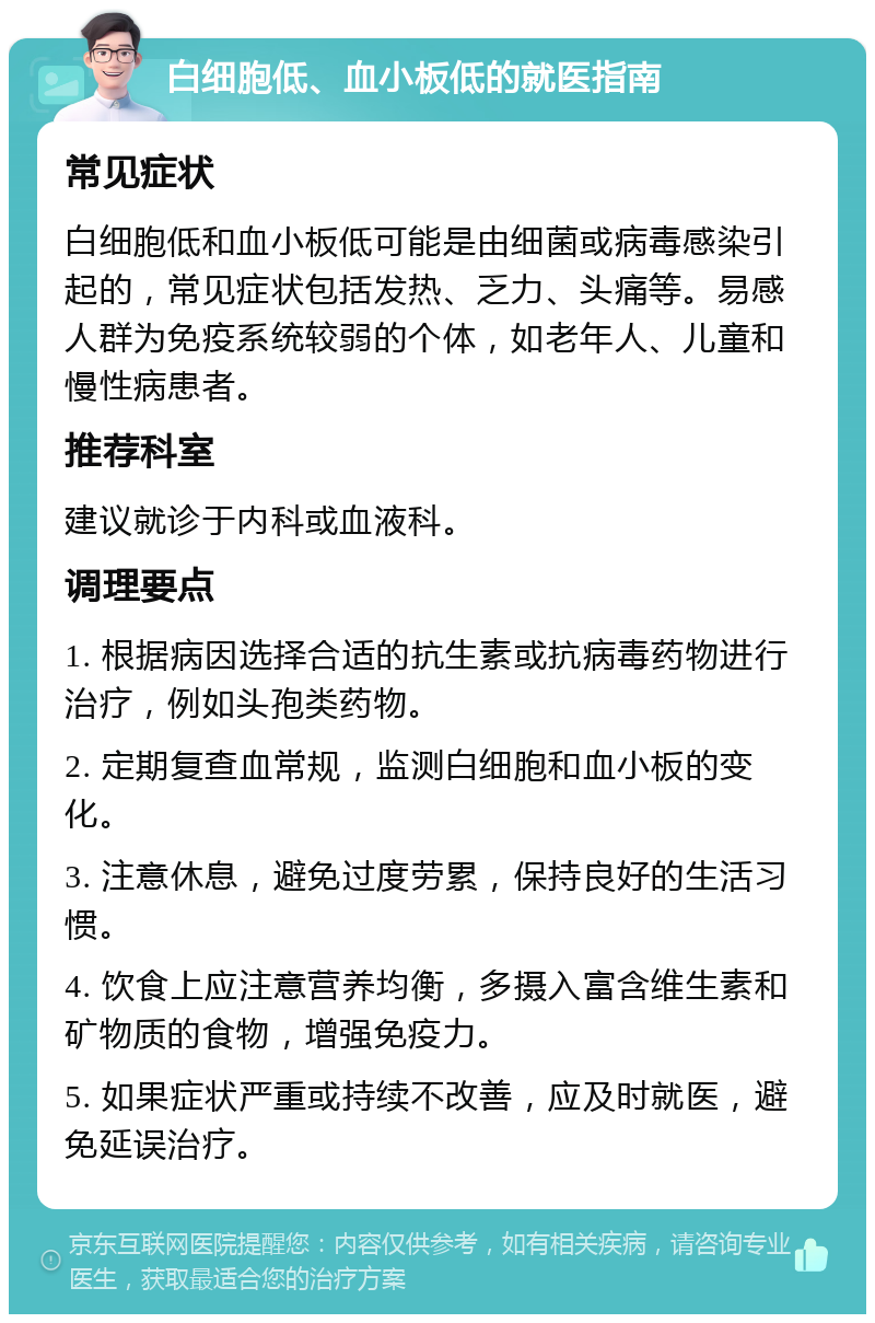 白细胞低、血小板低的就医指南 常见症状 白细胞低和血小板低可能是由细菌或病毒感染引起的，常见症状包括发热、乏力、头痛等。易感人群为免疫系统较弱的个体，如老年人、儿童和慢性病患者。 推荐科室 建议就诊于内科或血液科。 调理要点 1. 根据病因选择合适的抗生素或抗病毒药物进行治疗，例如头孢类药物。 2. 定期复查血常规，监测白细胞和血小板的变化。 3. 注意休息，避免过度劳累，保持良好的生活习惯。 4. 饮食上应注意营养均衡，多摄入富含维生素和矿物质的食物，增强免疫力。 5. 如果症状严重或持续不改善，应及时就医，避免延误治疗。