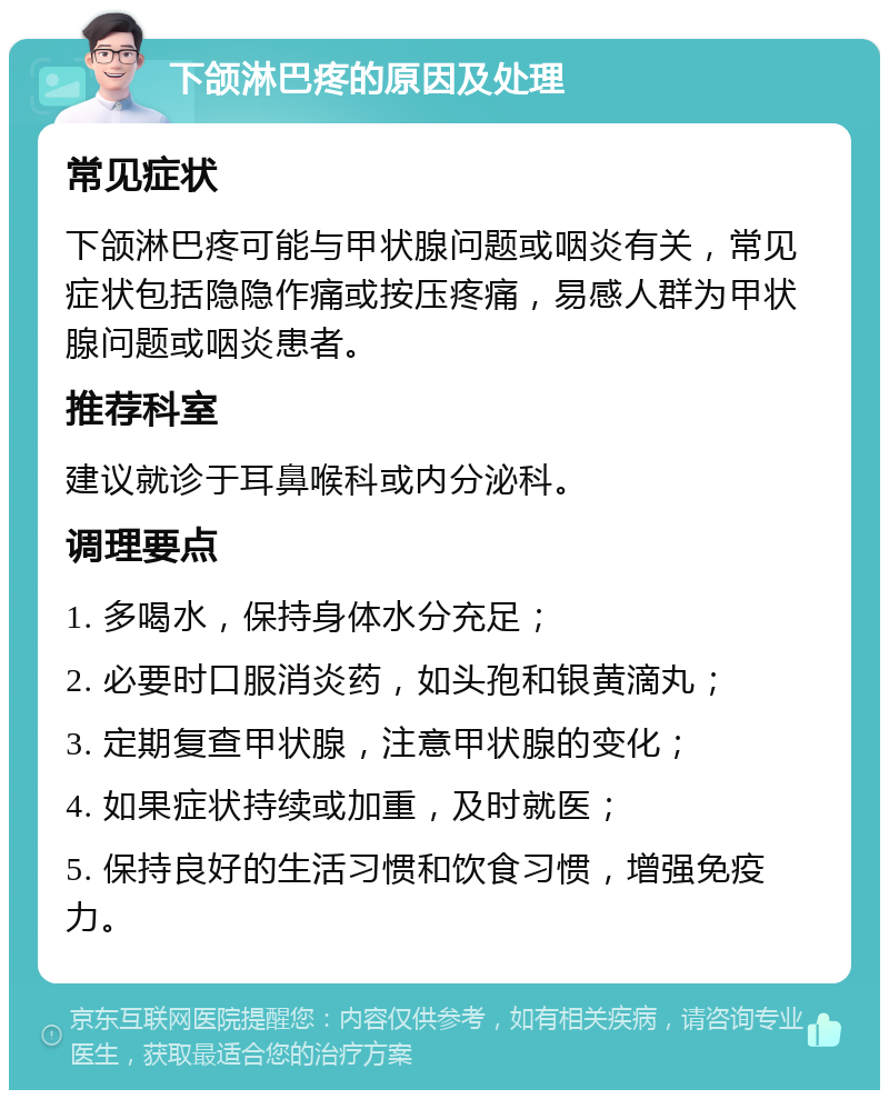 下颌淋巴疼的原因及处理 常见症状 下颌淋巴疼可能与甲状腺问题或咽炎有关，常见症状包括隐隐作痛或按压疼痛，易感人群为甲状腺问题或咽炎患者。 推荐科室 建议就诊于耳鼻喉科或内分泌科。 调理要点 1. 多喝水，保持身体水分充足； 2. 必要时口服消炎药，如头孢和银黄滴丸； 3. 定期复查甲状腺，注意甲状腺的变化； 4. 如果症状持续或加重，及时就医； 5. 保持良好的生活习惯和饮食习惯，增强免疫力。