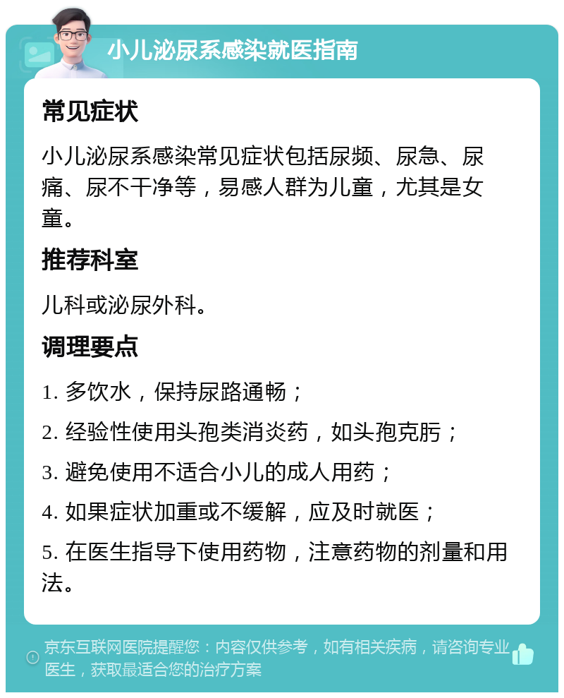 小儿泌尿系感染就医指南 常见症状 小儿泌尿系感染常见症状包括尿频、尿急、尿痛、尿不干净等，易感人群为儿童，尤其是女童。 推荐科室 儿科或泌尿外科。 调理要点 1. 多饮水，保持尿路通畅； 2. 经验性使用头孢类消炎药，如头孢克肟； 3. 避免使用不适合小儿的成人用药； 4. 如果症状加重或不缓解，应及时就医； 5. 在医生指导下使用药物，注意药物的剂量和用法。