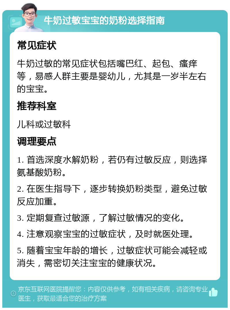 牛奶过敏宝宝的奶粉选择指南 常见症状 牛奶过敏的常见症状包括嘴巴红、起包、瘙痒等，易感人群主要是婴幼儿，尤其是一岁半左右的宝宝。 推荐科室 儿科或过敏科 调理要点 1. 首选深度水解奶粉，若仍有过敏反应，则选择氨基酸奶粉。 2. 在医生指导下，逐步转换奶粉类型，避免过敏反应加重。 3. 定期复查过敏源，了解过敏情况的变化。 4. 注意观察宝宝的过敏症状，及时就医处理。 5. 随着宝宝年龄的增长，过敏症状可能会减轻或消失，需密切关注宝宝的健康状况。