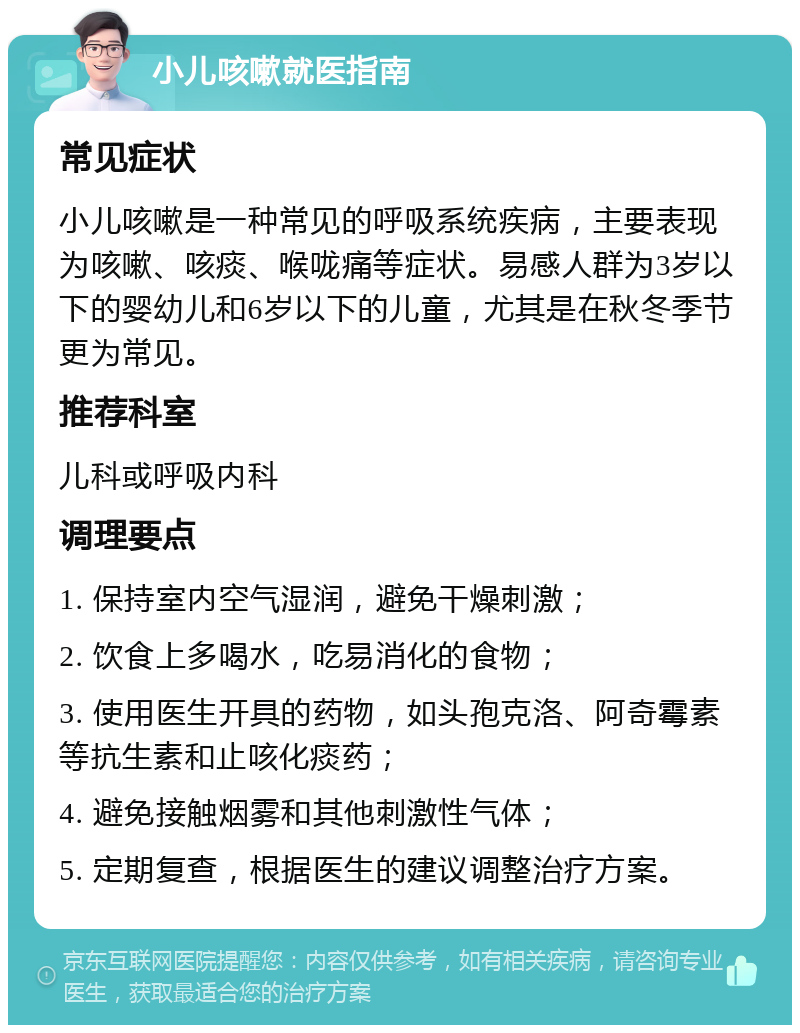 小儿咳嗽就医指南 常见症状 小儿咳嗽是一种常见的呼吸系统疾病，主要表现为咳嗽、咳痰、喉咙痛等症状。易感人群为3岁以下的婴幼儿和6岁以下的儿童，尤其是在秋冬季节更为常见。 推荐科室 儿科或呼吸内科 调理要点 1. 保持室内空气湿润，避免干燥刺激； 2. 饮食上多喝水，吃易消化的食物； 3. 使用医生开具的药物，如头孢克洛、阿奇霉素等抗生素和止咳化痰药； 4. 避免接触烟雾和其他刺激性气体； 5. 定期复查，根据医生的建议调整治疗方案。