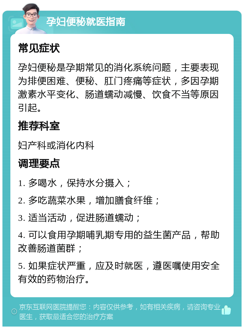 孕妇便秘就医指南 常见症状 孕妇便秘是孕期常见的消化系统问题，主要表现为排便困难、便秘、肛门疼痛等症状，多因孕期激素水平变化、肠道蠕动减慢、饮食不当等原因引起。 推荐科室 妇产科或消化内科 调理要点 1. 多喝水，保持水分摄入； 2. 多吃蔬菜水果，增加膳食纤维； 3. 适当活动，促进肠道蠕动； 4. 可以食用孕期哺乳期专用的益生菌产品，帮助改善肠道菌群； 5. 如果症状严重，应及时就医，遵医嘱使用安全有效的药物治疗。