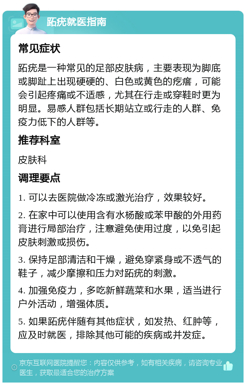 跖疣就医指南 常见症状 跖疣是一种常见的足部皮肤病，主要表现为脚底或脚趾上出现硬硬的、白色或黄色的疙瘩，可能会引起疼痛或不适感，尤其在行走或穿鞋时更为明显。易感人群包括长期站立或行走的人群、免疫力低下的人群等。 推荐科室 皮肤科 调理要点 1. 可以去医院做冷冻或激光治疗，效果较好。 2. 在家中可以使用含有水杨酸或苯甲酸的外用药膏进行局部治疗，注意避免使用过度，以免引起皮肤刺激或损伤。 3. 保持足部清洁和干燥，避免穿紧身或不透气的鞋子，减少摩擦和压力对跖疣的刺激。 4. 加强免疫力，多吃新鲜蔬菜和水果，适当进行户外活动，增强体质。 5. 如果跖疣伴随有其他症状，如发热、红肿等，应及时就医，排除其他可能的疾病或并发症。