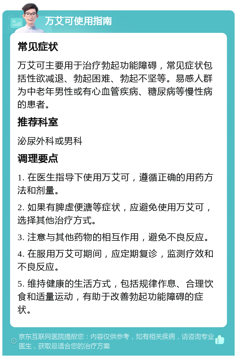 万艾可使用指南 常见症状 万艾可主要用于治疗勃起功能障碍，常见症状包括性欲减退、勃起困难、勃起不坚等。易感人群为中老年男性或有心血管疾病、糖尿病等慢性病的患者。 推荐科室 泌尿外科或男科 调理要点 1. 在医生指导下使用万艾可，遵循正确的用药方法和剂量。 2. 如果有脾虚便溏等症状，应避免使用万艾可，选择其他治疗方式。 3. 注意与其他药物的相互作用，避免不良反应。 4. 在服用万艾可期间，应定期复诊，监测疗效和不良反应。 5. 维持健康的生活方式，包括规律作息、合理饮食和适量运动，有助于改善勃起功能障碍的症状。