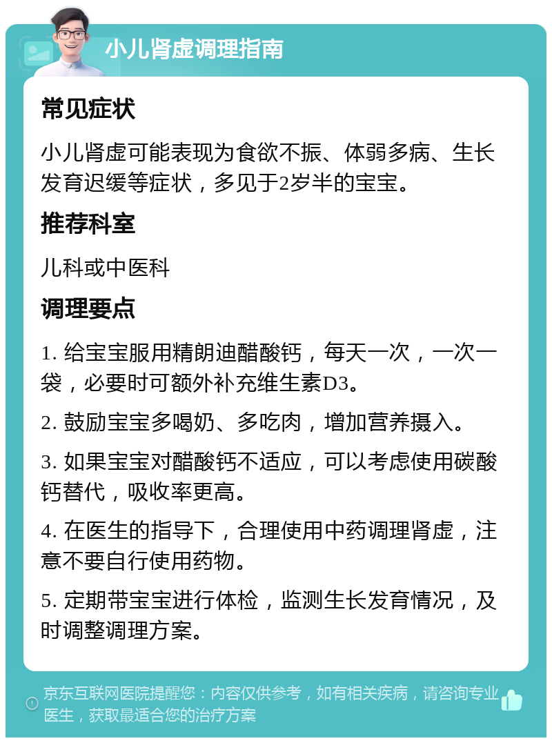 小儿肾虚调理指南 常见症状 小儿肾虚可能表现为食欲不振、体弱多病、生长发育迟缓等症状，多见于2岁半的宝宝。 推荐科室 儿科或中医科 调理要点 1. 给宝宝服用精朗迪醋酸钙，每天一次，一次一袋，必要时可额外补充维生素D3。 2. 鼓励宝宝多喝奶、多吃肉，增加营养摄入。 3. 如果宝宝对醋酸钙不适应，可以考虑使用碳酸钙替代，吸收率更高。 4. 在医生的指导下，合理使用中药调理肾虚，注意不要自行使用药物。 5. 定期带宝宝进行体检，监测生长发育情况，及时调整调理方案。