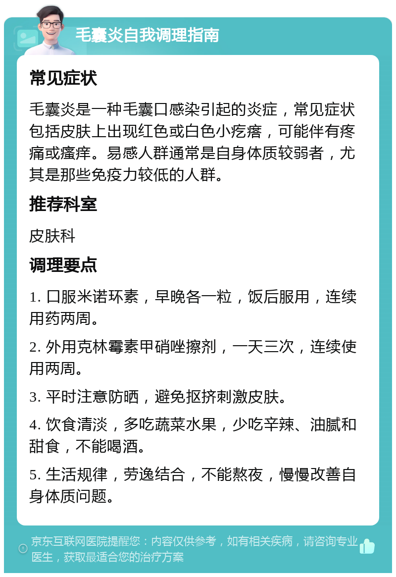 毛囊炎自我调理指南 常见症状 毛囊炎是一种毛囊口感染引起的炎症，常见症状包括皮肤上出现红色或白色小疙瘩，可能伴有疼痛或瘙痒。易感人群通常是自身体质较弱者，尤其是那些免疫力较低的人群。 推荐科室 皮肤科 调理要点 1. 口服米诺环素，早晚各一粒，饭后服用，连续用药两周。 2. 外用克林霉素甲硝唑擦剂，一天三次，连续使用两周。 3. 平时注意防晒，避免抠挤刺激皮肤。 4. 饮食清淡，多吃蔬菜水果，少吃辛辣、油腻和甜食，不能喝酒。 5. 生活规律，劳逸结合，不能熬夜，慢慢改善自身体质问题。