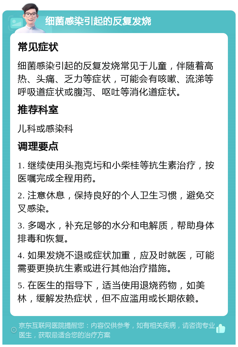 细菌感染引起的反复发烧 常见症状 细菌感染引起的反复发烧常见于儿童，伴随着高热、头痛、乏力等症状，可能会有咳嗽、流涕等呼吸道症状或腹泻、呕吐等消化道症状。 推荐科室 儿科或感染科 调理要点 1. 继续使用头孢克圬和小柴桂等抗生素治疗，按医嘱完成全程用药。 2. 注意休息，保持良好的个人卫生习惯，避免交叉感染。 3. 多喝水，补充足够的水分和电解质，帮助身体排毒和恢复。 4. 如果发烧不退或症状加重，应及时就医，可能需要更换抗生素或进行其他治疗措施。 5. 在医生的指导下，适当使用退烧药物，如美林，缓解发热症状，但不应滥用或长期依赖。