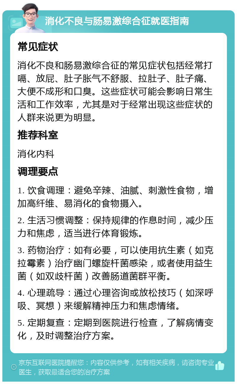 消化不良与肠易激综合征就医指南 常见症状 消化不良和肠易激综合征的常见症状包括经常打嗝、放屁、肚子胀气不舒服、拉肚子、肚子痛、大便不成形和口臭。这些症状可能会影响日常生活和工作效率，尤其是对于经常出现这些症状的人群来说更为明显。 推荐科室 消化内科 调理要点 1. 饮食调理：避免辛辣、油腻、刺激性食物，增加高纤维、易消化的食物摄入。 2. 生活习惯调整：保持规律的作息时间，减少压力和焦虑，适当进行体育锻炼。 3. 药物治疗：如有必要，可以使用抗生素（如克拉霉素）治疗幽门螺旋杆菌感染，或者使用益生菌（如双歧杆菌）改善肠道菌群平衡。 4. 心理疏导：通过心理咨询或放松技巧（如深呼吸、冥想）来缓解精神压力和焦虑情绪。 5. 定期复查：定期到医院进行检查，了解病情变化，及时调整治疗方案。