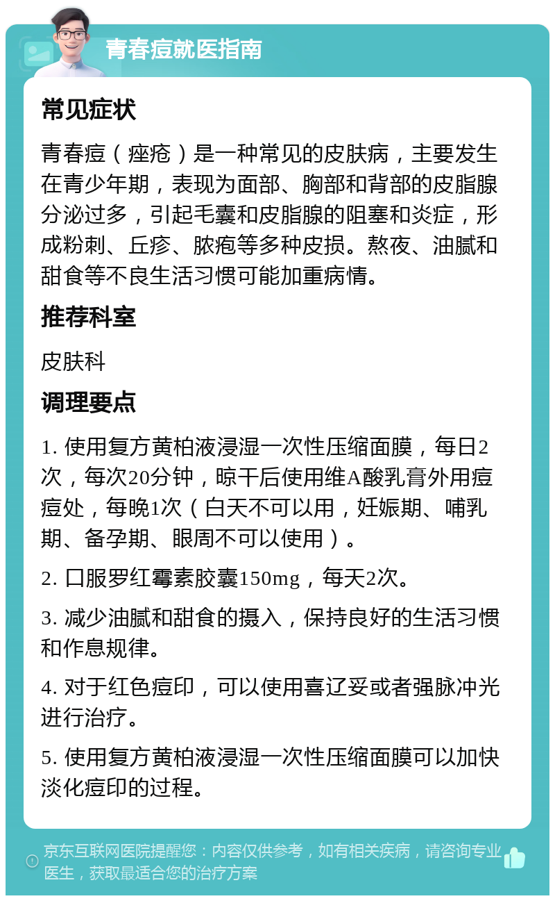 青春痘就医指南 常见症状 青春痘（痤疮）是一种常见的皮肤病，主要发生在青少年期，表现为面部、胸部和背部的皮脂腺分泌过多，引起毛囊和皮脂腺的阻塞和炎症，形成粉刺、丘疹、脓疱等多种皮损。熬夜、油腻和甜食等不良生活习惯可能加重病情。 推荐科室 皮肤科 调理要点 1. 使用复方黄柏液浸湿一次性压缩面膜，每日2次，每次20分钟，晾干后使用维A酸乳膏外用痘痘处，每晚1次（白天不可以用，妊娠期、哺乳期、备孕期、眼周不可以使用）。 2. 口服罗红霉素胶囊150mg，每天2次。 3. 减少油腻和甜食的摄入，保持良好的生活习惯和作息规律。 4. 对于红色痘印，可以使用喜辽妥或者强脉冲光进行治疗。 5. 使用复方黄柏液浸湿一次性压缩面膜可以加快淡化痘印的过程。