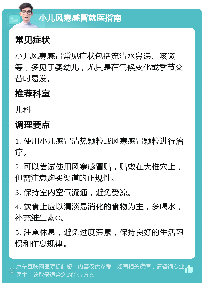 小儿风寒感冒就医指南 常见症状 小儿风寒感冒常见症状包括流清水鼻涕、咳嗽等，多见于婴幼儿，尤其是在气候变化或季节交替时易发。 推荐科室 儿科 调理要点 1. 使用小儿感冒清热颗粒或风寒感冒颗粒进行治疗。 2. 可以尝试使用风寒感冒贴，贴敷在大椎穴上，但需注意购买渠道的正规性。 3. 保持室内空气流通，避免受凉。 4. 饮食上应以清淡易消化的食物为主，多喝水，补充维生素C。 5. 注意休息，避免过度劳累，保持良好的生活习惯和作息规律。