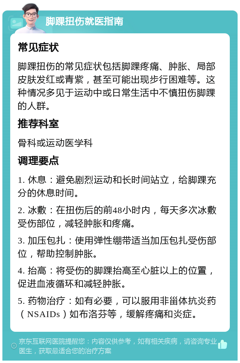 脚踝扭伤就医指南 常见症状 脚踝扭伤的常见症状包括脚踝疼痛、肿胀、局部皮肤发红或青紫，甚至可能出现步行困难等。这种情况多见于运动中或日常生活中不慎扭伤脚踝的人群。 推荐科室 骨科或运动医学科 调理要点 1. 休息：避免剧烈运动和长时间站立，给脚踝充分的休息时间。 2. 冰敷：在扭伤后的前48小时内，每天多次冰敷受伤部位，减轻肿胀和疼痛。 3. 加压包扎：使用弹性绷带适当加压包扎受伤部位，帮助控制肿胀。 4. 抬高：将受伤的脚踝抬高至心脏以上的位置，促进血液循环和减轻肿胀。 5. 药物治疗：如有必要，可以服用非甾体抗炎药（NSAIDs）如布洛芬等，缓解疼痛和炎症。