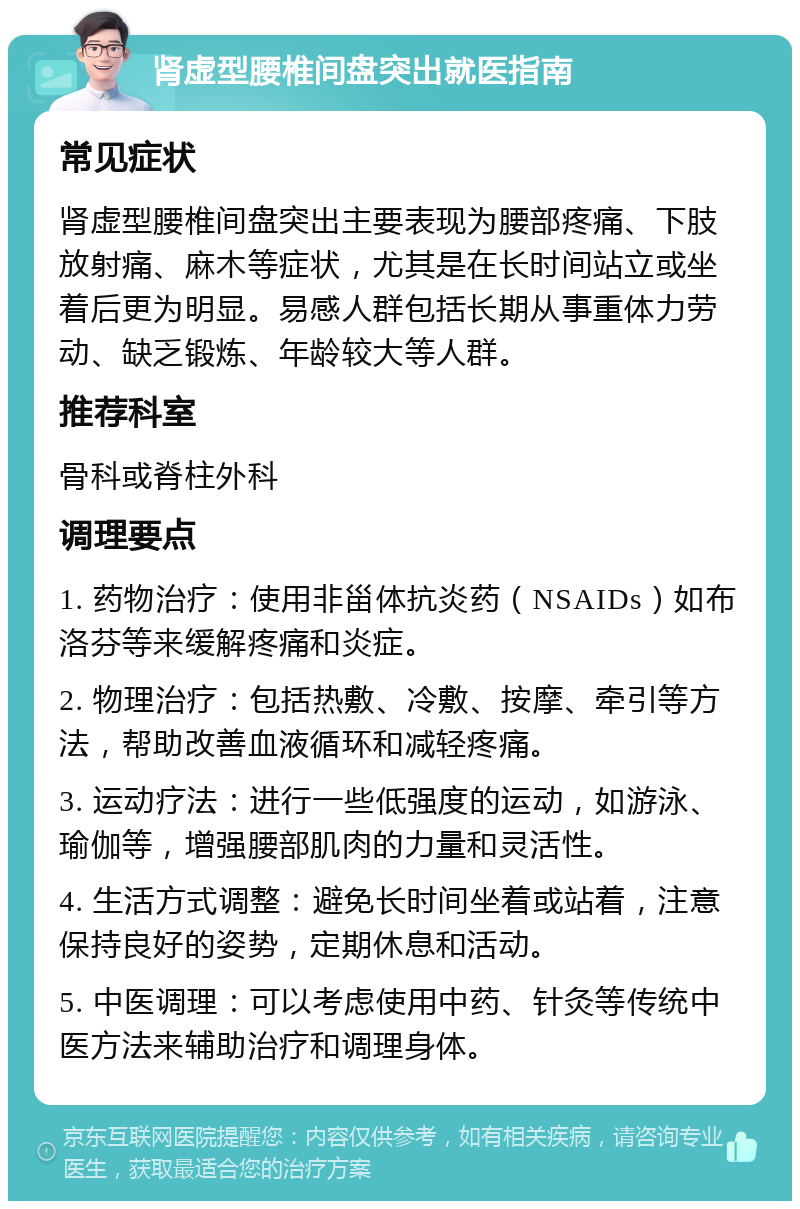 肾虚型腰椎间盘突出就医指南 常见症状 肾虚型腰椎间盘突出主要表现为腰部疼痛、下肢放射痛、麻木等症状，尤其是在长时间站立或坐着后更为明显。易感人群包括长期从事重体力劳动、缺乏锻炼、年龄较大等人群。 推荐科室 骨科或脊柱外科 调理要点 1. 药物治疗：使用非甾体抗炎药（NSAIDs）如布洛芬等来缓解疼痛和炎症。 2. 物理治疗：包括热敷、冷敷、按摩、牵引等方法，帮助改善血液循环和减轻疼痛。 3. 运动疗法：进行一些低强度的运动，如游泳、瑜伽等，增强腰部肌肉的力量和灵活性。 4. 生活方式调整：避免长时间坐着或站着，注意保持良好的姿势，定期休息和活动。 5. 中医调理：可以考虑使用中药、针灸等传统中医方法来辅助治疗和调理身体。