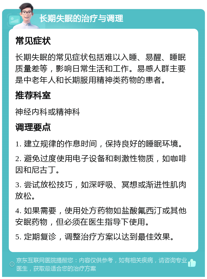 长期失眠的治疗与调理 常见症状 长期失眠的常见症状包括难以入睡、易醒、睡眠质量差等，影响日常生活和工作。易感人群主要是中老年人和长期服用精神类药物的患者。 推荐科室 神经内科或精神科 调理要点 1. 建立规律的作息时间，保持良好的睡眠环境。 2. 避免过度使用电子设备和刺激性物质，如咖啡因和尼古丁。 3. 尝试放松技巧，如深呼吸、冥想或渐进性肌肉放松。 4. 如果需要，使用处方药物如盐酸氟西汀或其他安眠药物，但必须在医生指导下使用。 5. 定期复诊，调整治疗方案以达到最佳效果。