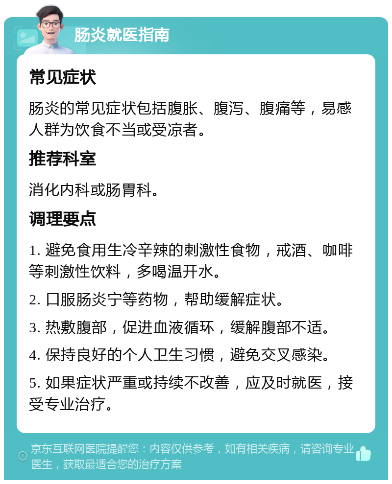 肠炎就医指南 常见症状 肠炎的常见症状包括腹胀、腹泻、腹痛等，易感人群为饮食不当或受凉者。 推荐科室 消化内科或肠胃科。 调理要点 1. 避免食用生冷辛辣的刺激性食物，戒酒、咖啡等刺激性饮料，多喝温开水。 2. 口服肠炎宁等药物，帮助缓解症状。 3. 热敷腹部，促进血液循环，缓解腹部不适。 4. 保持良好的个人卫生习惯，避免交叉感染。 5. 如果症状严重或持续不改善，应及时就医，接受专业治疗。