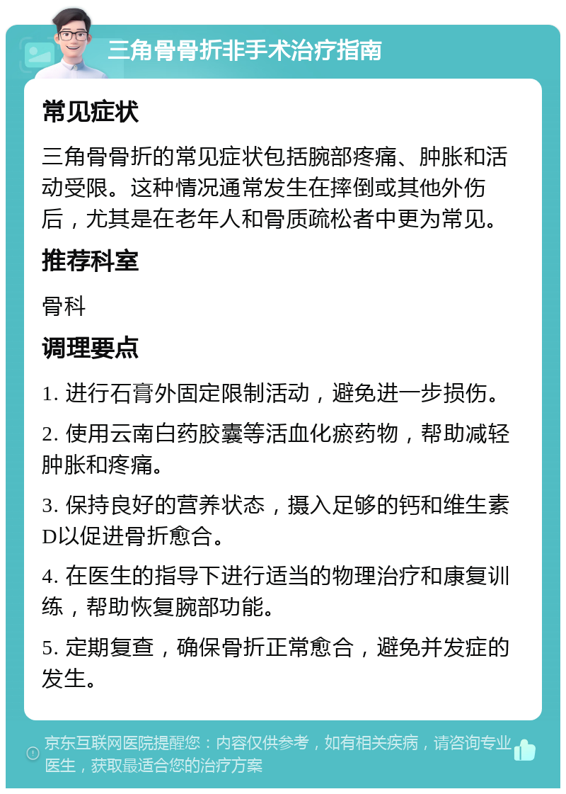 三角骨骨折非手术治疗指南 常见症状 三角骨骨折的常见症状包括腕部疼痛、肿胀和活动受限。这种情况通常发生在摔倒或其他外伤后，尤其是在老年人和骨质疏松者中更为常见。 推荐科室 骨科 调理要点 1. 进行石膏外固定限制活动，避免进一步损伤。 2. 使用云南白药胶囊等活血化瘀药物，帮助减轻肿胀和疼痛。 3. 保持良好的营养状态，摄入足够的钙和维生素D以促进骨折愈合。 4. 在医生的指导下进行适当的物理治疗和康复训练，帮助恢复腕部功能。 5. 定期复查，确保骨折正常愈合，避免并发症的发生。