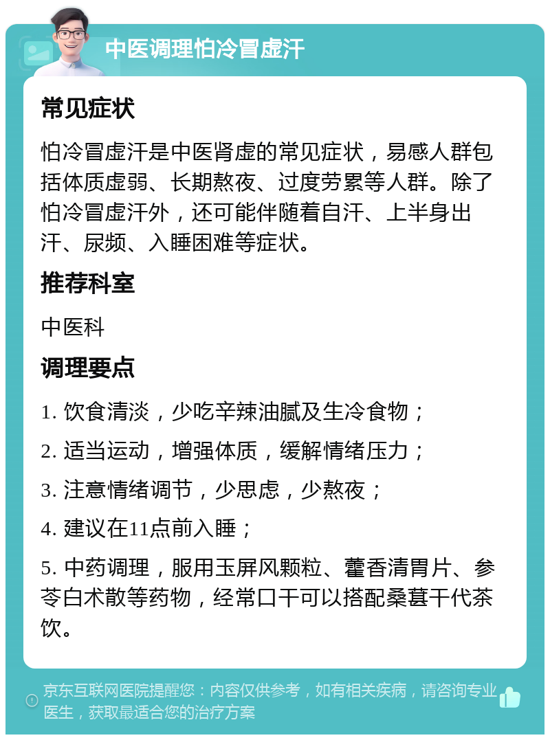 中医调理怕冷冒虚汗 常见症状 怕冷冒虚汗是中医肾虚的常见症状，易感人群包括体质虚弱、长期熬夜、过度劳累等人群。除了怕冷冒虚汗外，还可能伴随着自汗、上半身出汗、尿频、入睡困难等症状。 推荐科室 中医科 调理要点 1. 饮食清淡，少吃辛辣油腻及生冷食物； 2. 适当运动，增强体质，缓解情绪压力； 3. 注意情绪调节，少思虑，少熬夜； 4. 建议在11点前入睡； 5. 中药调理，服用玉屏风颗粒、藿香清胃片、参苓白术散等药物，经常口干可以搭配桑葚干代茶饮。