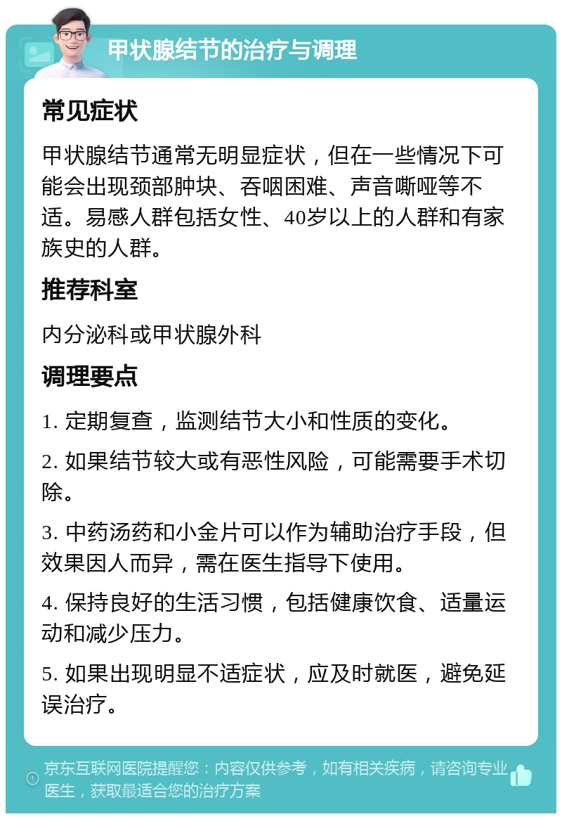 甲状腺结节的治疗与调理 常见症状 甲状腺结节通常无明显症状，但在一些情况下可能会出现颈部肿块、吞咽困难、声音嘶哑等不适。易感人群包括女性、40岁以上的人群和有家族史的人群。 推荐科室 内分泌科或甲状腺外科 调理要点 1. 定期复查，监测结节大小和性质的变化。 2. 如果结节较大或有恶性风险，可能需要手术切除。 3. 中药汤药和小金片可以作为辅助治疗手段，但效果因人而异，需在医生指导下使用。 4. 保持良好的生活习惯，包括健康饮食、适量运动和减少压力。 5. 如果出现明显不适症状，应及时就医，避免延误治疗。