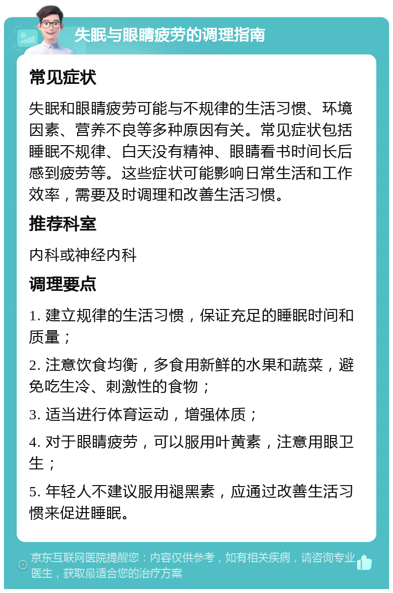 失眠与眼睛疲劳的调理指南 常见症状 失眠和眼睛疲劳可能与不规律的生活习惯、环境因素、营养不良等多种原因有关。常见症状包括睡眠不规律、白天没有精神、眼睛看书时间长后感到疲劳等。这些症状可能影响日常生活和工作效率，需要及时调理和改善生活习惯。 推荐科室 内科或神经内科 调理要点 1. 建立规律的生活习惯，保证充足的睡眠时间和质量； 2. 注意饮食均衡，多食用新鲜的水果和蔬菜，避免吃生冷、刺激性的食物； 3. 适当进行体育运动，增强体质； 4. 对于眼睛疲劳，可以服用叶黄素，注意用眼卫生； 5. 年轻人不建议服用褪黑素，应通过改善生活习惯来促进睡眠。