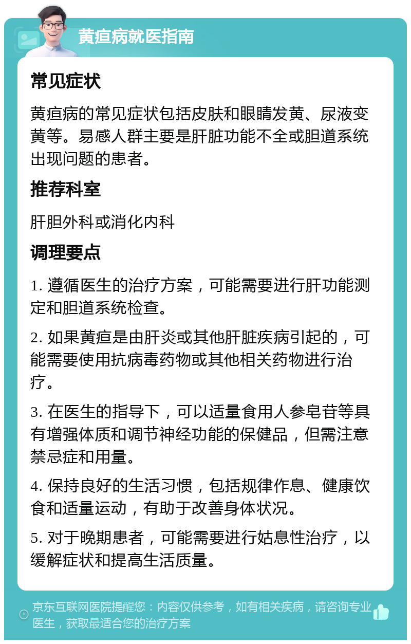 黄疸病就医指南 常见症状 黄疸病的常见症状包括皮肤和眼睛发黄、尿液变黄等。易感人群主要是肝脏功能不全或胆道系统出现问题的患者。 推荐科室 肝胆外科或消化内科 调理要点 1. 遵循医生的治疗方案，可能需要进行肝功能测定和胆道系统检查。 2. 如果黄疸是由肝炎或其他肝脏疾病引起的，可能需要使用抗病毒药物或其他相关药物进行治疗。 3. 在医生的指导下，可以适量食用人参皂苷等具有增强体质和调节神经功能的保健品，但需注意禁忌症和用量。 4. 保持良好的生活习惯，包括规律作息、健康饮食和适量运动，有助于改善身体状况。 5. 对于晚期患者，可能需要进行姑息性治疗，以缓解症状和提高生活质量。