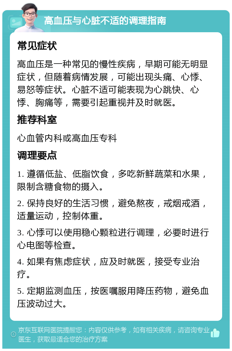 高血压与心脏不适的调理指南 常见症状 高血压是一种常见的慢性疾病，早期可能无明显症状，但随着病情发展，可能出现头痛、心悸、易怒等症状。心脏不适可能表现为心跳快、心悸、胸痛等，需要引起重视并及时就医。 推荐科室 心血管内科或高血压专科 调理要点 1. 遵循低盐、低脂饮食，多吃新鲜蔬菜和水果，限制含糖食物的摄入。 2. 保持良好的生活习惯，避免熬夜，戒烟戒酒，适量运动，控制体重。 3. 心悸可以使用稳心颗粒进行调理，必要时进行心电图等检查。 4. 如果有焦虑症状，应及时就医，接受专业治疗。 5. 定期监测血压，按医嘱服用降压药物，避免血压波动过大。