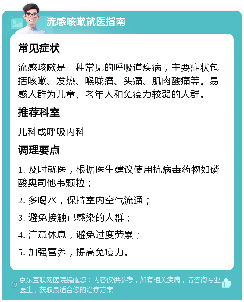 流感咳嗽就医指南 常见症状 流感咳嗽是一种常见的呼吸道疾病，主要症状包括咳嗽、发热、喉咙痛、头痛、肌肉酸痛等。易感人群为儿童、老年人和免疫力较弱的人群。 推荐科室 儿科或呼吸内科 调理要点 1. 及时就医，根据医生建议使用抗病毒药物如磷酸奥司他韦颗粒； 2. 多喝水，保持室内空气流通； 3. 避免接触已感染的人群； 4. 注意休息，避免过度劳累； 5. 加强营养，提高免疫力。