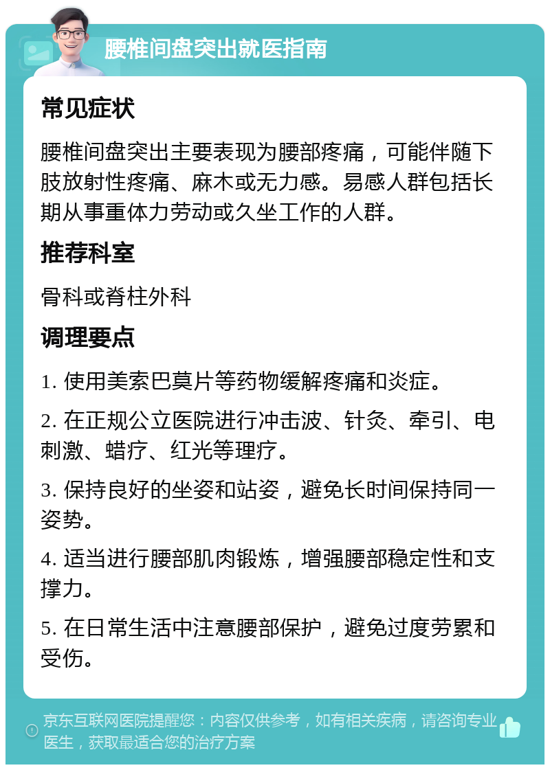 腰椎间盘突出就医指南 常见症状 腰椎间盘突出主要表现为腰部疼痛，可能伴随下肢放射性疼痛、麻木或无力感。易感人群包括长期从事重体力劳动或久坐工作的人群。 推荐科室 骨科或脊柱外科 调理要点 1. 使用美索巴莫片等药物缓解疼痛和炎症。 2. 在正规公立医院进行冲击波、针灸、牵引、电刺激、蜡疗、红光等理疗。 3. 保持良好的坐姿和站姿，避免长时间保持同一姿势。 4. 适当进行腰部肌肉锻炼，增强腰部稳定性和支撑力。 5. 在日常生活中注意腰部保护，避免过度劳累和受伤。