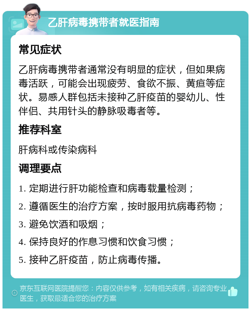 乙肝病毒携带者就医指南 常见症状 乙肝病毒携带者通常没有明显的症状，但如果病毒活跃，可能会出现疲劳、食欲不振、黄疸等症状。易感人群包括未接种乙肝疫苗的婴幼儿、性伴侣、共用针头的静脉吸毒者等。 推荐科室 肝病科或传染病科 调理要点 1. 定期进行肝功能检查和病毒载量检测； 2. 遵循医生的治疗方案，按时服用抗病毒药物； 3. 避免饮酒和吸烟； 4. 保持良好的作息习惯和饮食习惯； 5. 接种乙肝疫苗，防止病毒传播。