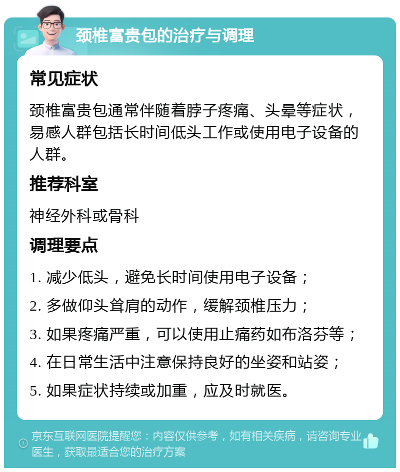 颈椎富贵包的治疗与调理 常见症状 颈椎富贵包通常伴随着脖子疼痛、头晕等症状，易感人群包括长时间低头工作或使用电子设备的人群。 推荐科室 神经外科或骨科 调理要点 1. 减少低头，避免长时间使用电子设备； 2. 多做仰头耸肩的动作，缓解颈椎压力； 3. 如果疼痛严重，可以使用止痛药如布洛芬等； 4. 在日常生活中注意保持良好的坐姿和站姿； 5. 如果症状持续或加重，应及时就医。