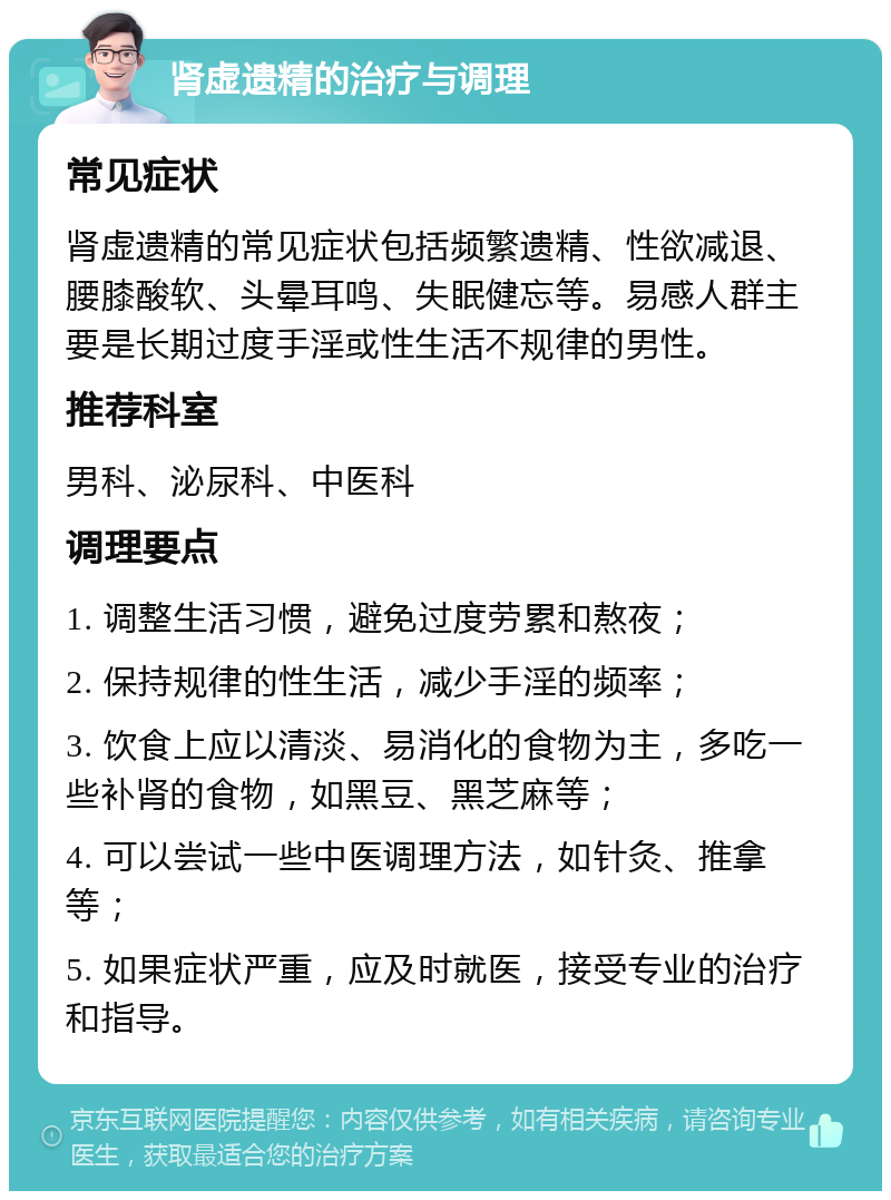 肾虚遗精的治疗与调理 常见症状 肾虚遗精的常见症状包括频繁遗精、性欲减退、腰膝酸软、头晕耳鸣、失眠健忘等。易感人群主要是长期过度手淫或性生活不规律的男性。 推荐科室 男科、泌尿科、中医科 调理要点 1. 调整生活习惯，避免过度劳累和熬夜； 2. 保持规律的性生活，减少手淫的频率； 3. 饮食上应以清淡、易消化的食物为主，多吃一些补肾的食物，如黑豆、黑芝麻等； 4. 可以尝试一些中医调理方法，如针灸、推拿等； 5. 如果症状严重，应及时就医，接受专业的治疗和指导。