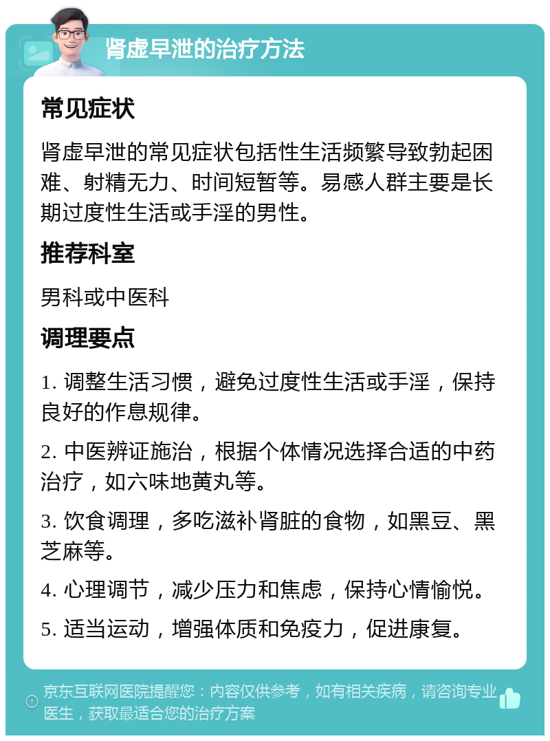 肾虚早泄的治疗方法 常见症状 肾虚早泄的常见症状包括性生活频繁导致勃起困难、射精无力、时间短暂等。易感人群主要是长期过度性生活或手淫的男性。 推荐科室 男科或中医科 调理要点 1. 调整生活习惯，避免过度性生活或手淫，保持良好的作息规律。 2. 中医辨证施治，根据个体情况选择合适的中药治疗，如六味地黄丸等。 3. 饮食调理，多吃滋补肾脏的食物，如黑豆、黑芝麻等。 4. 心理调节，减少压力和焦虑，保持心情愉悦。 5. 适当运动，增强体质和免疫力，促进康复。