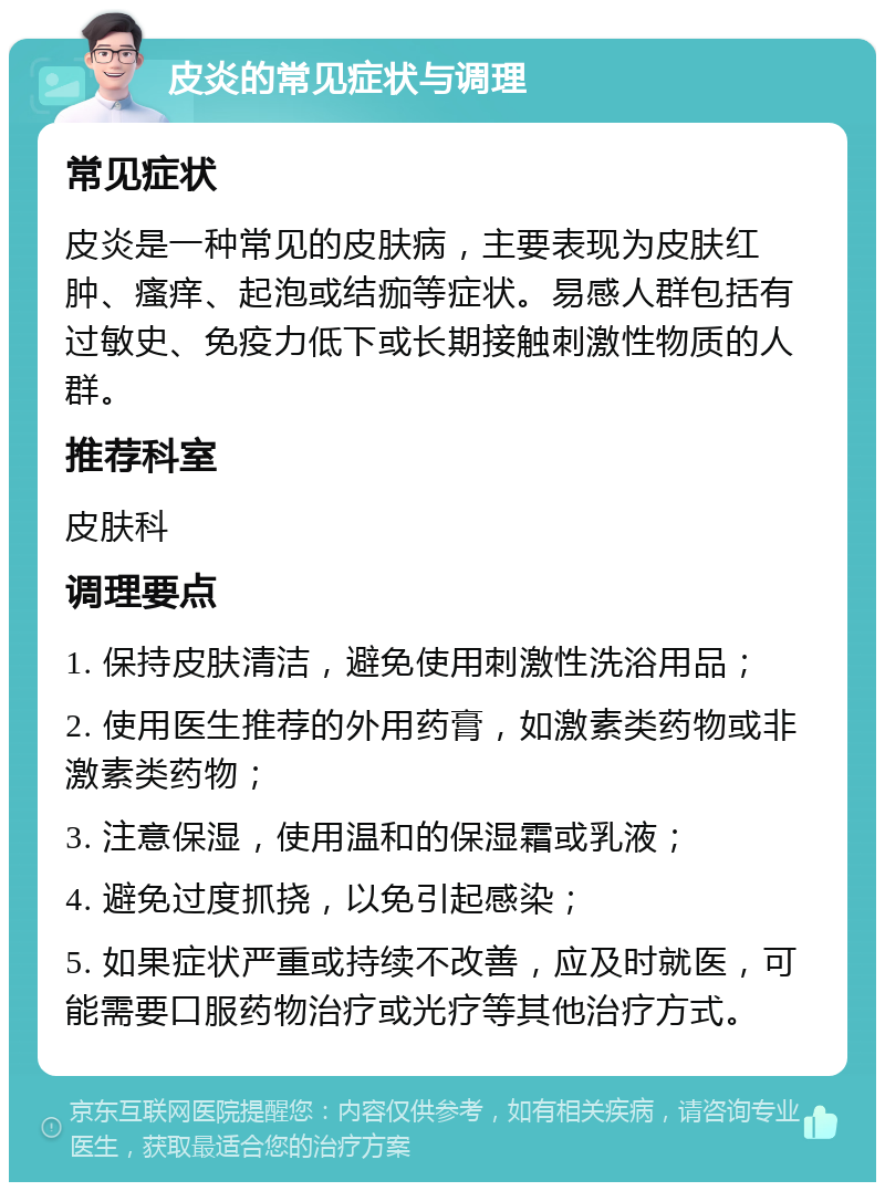 皮炎的常见症状与调理 常见症状 皮炎是一种常见的皮肤病，主要表现为皮肤红肿、瘙痒、起泡或结痂等症状。易感人群包括有过敏史、免疫力低下或长期接触刺激性物质的人群。 推荐科室 皮肤科 调理要点 1. 保持皮肤清洁，避免使用刺激性洗浴用品； 2. 使用医生推荐的外用药膏，如激素类药物或非激素类药物； 3. 注意保湿，使用温和的保湿霜或乳液； 4. 避免过度抓挠，以免引起感染； 5. 如果症状严重或持续不改善，应及时就医，可能需要口服药物治疗或光疗等其他治疗方式。