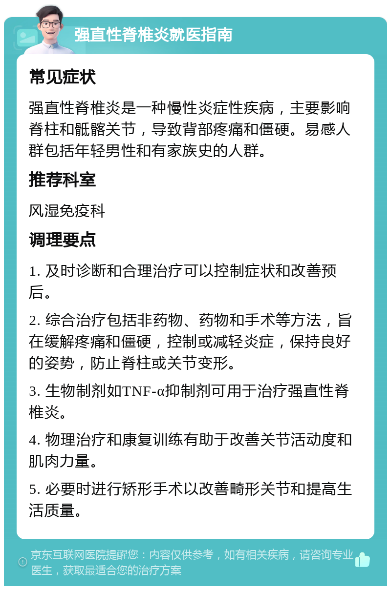 强直性脊椎炎就医指南 常见症状 强直性脊椎炎是一种慢性炎症性疾病，主要影响脊柱和骶髂关节，导致背部疼痛和僵硬。易感人群包括年轻男性和有家族史的人群。 推荐科室 风湿免疫科 调理要点 1. 及时诊断和合理治疗可以控制症状和改善预后。 2. 综合治疗包括非药物、药物和手术等方法，旨在缓解疼痛和僵硬，控制或减轻炎症，保持良好的姿势，防止脊柱或关节变形。 3. 生物制剂如TNF-α抑制剂可用于治疗强直性脊椎炎。 4. 物理治疗和康复训练有助于改善关节活动度和肌肉力量。 5. 必要时进行矫形手术以改善畸形关节和提高生活质量。