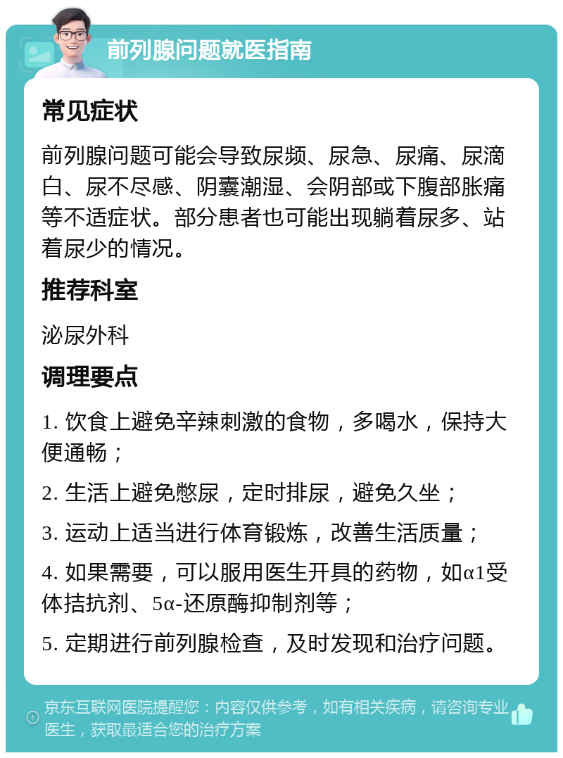 前列腺问题就医指南 常见症状 前列腺问题可能会导致尿频、尿急、尿痛、尿滴白、尿不尽感、阴囊潮湿、会阴部或下腹部胀痛等不适症状。部分患者也可能出现躺着尿多、站着尿少的情况。 推荐科室 泌尿外科 调理要点 1. 饮食上避免辛辣刺激的食物，多喝水，保持大便通畅； 2. 生活上避免憋尿，定时排尿，避免久坐； 3. 运动上适当进行体育锻炼，改善生活质量； 4. 如果需要，可以服用医生开具的药物，如α1受体拮抗剂、5α-还原酶抑制剂等； 5. 定期进行前列腺检查，及时发现和治疗问题。