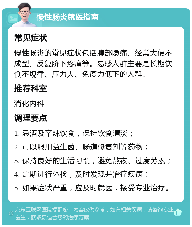 慢性肠炎就医指南 常见症状 慢性肠炎的常见症状包括腹部隐痛、经常大便不成型、反复脐下疼痛等。易感人群主要是长期饮食不规律、压力大、免疫力低下的人群。 推荐科室 消化内科 调理要点 1. 忌酒及辛辣饮食，保持饮食清淡； 2. 可以服用益生菌、肠道修复剂等药物； 3. 保持良好的生活习惯，避免熬夜、过度劳累； 4. 定期进行体检，及时发现并治疗疾病； 5. 如果症状严重，应及时就医，接受专业治疗。